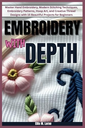 EMBROIDERY WITH DEPTH: Master Hand Embroidery, Modern Stitching Techniques, Embroidery Patterns, Hoop Art, and Creative Thread Designs with 15 Beautiful Projects for Beginners